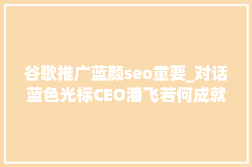 谷歌推广蓝颜seo重要_对话蓝色光标CEO潘飞若何成就一个卓越的营销企业 数智未来③期 谷歌推广蓝颜seo重要_对话蓝色光标CEO潘飞若何成就一个卓越的营销企业 数智未来③期 百度SEO