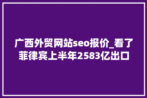 广西外贸网站seo报价_看了菲律宾上半年2583亿出口额再看中国广西差距其实太大年夜了 广西外贸网站seo报价_看了菲律宾上半年2583亿出口额再看中国广西差距其实太大年夜了 SEO关键词