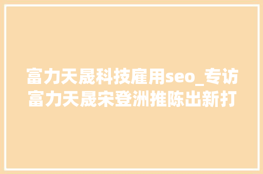 富力天晟科技雇用seo_专访富力天晟宋登洲推陈出新打造陶瓷基电路板的蓝海时代