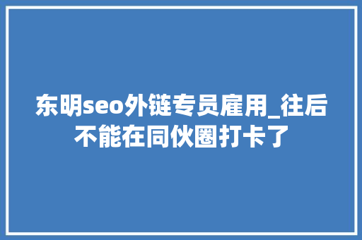 东明seo外链专员雇用_往后不能在同伙圈打卡了 东明seo外链专员雇用_往后不能在同伙圈打卡了 神马SEO