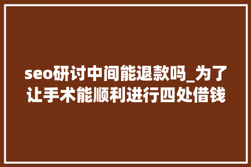 seo研讨中间能退款吗_为了让手术能顺利进行四处借钱五号病房之七 seo研讨中间能退款吗_为了让手术能顺利进行四处借钱五号病房之七 网站建设公司