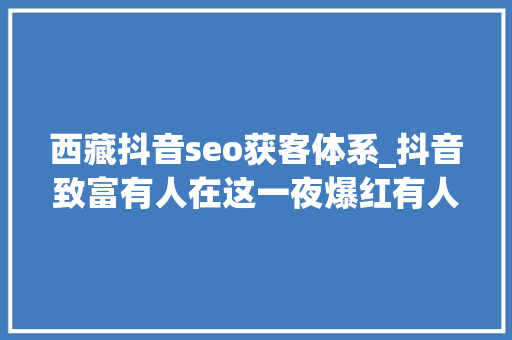 西藏抖音seo获客体系_抖音致富有人在这一夜爆红有人在这月入切切有人却想逃离 西藏抖音seo获客体系_抖音致富有人在这一夜爆红有人在这月入切切有人却想逃离 百度SEO
