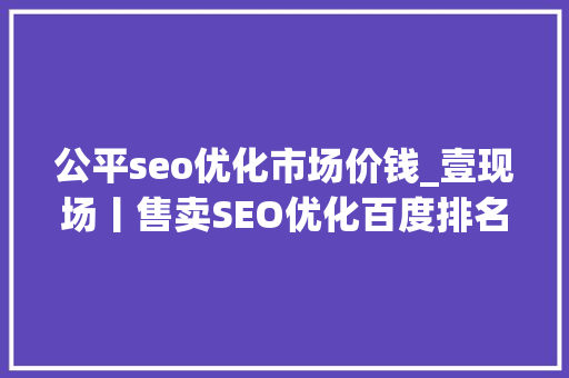 公平seo优化市场价钱_壹现场丨售卖SEO优化百度排名做事被诉 科技公司百度钓鱼 公平seo优化市场价钱_壹现场丨售卖SEO优化百度排名做事被诉 科技公司百度钓鱼 SEO关键词