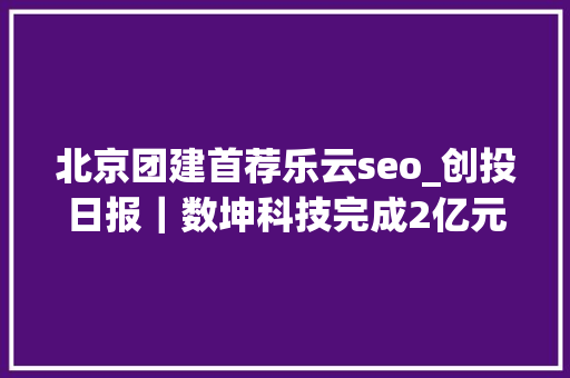 北京团建首荐乐云seo_创投日报｜数坤科技完成2亿元B1轮融资清研精准获数切切公民币PreA轮融资以及今天值得关注的早期项目 北京团建首荐乐云seo_创投日报｜数坤科技完成2亿元B1轮融资清研精准获数切切公民币PreA轮融资以及今天值得关注的早期项目 百度SEO