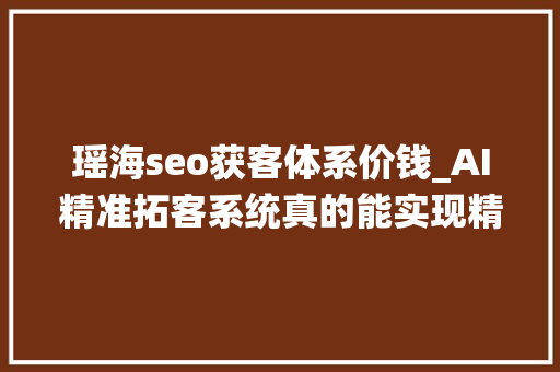 瑶海seo获客体系价钱_AI精准拓客系统真的能实现精准获客吗
