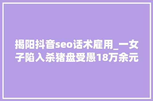 揭阳抖音seo话术雇用_一女子陷入杀猪盘受愚18万余元杀猪盘高频话术有哪些 揭阳抖音seo话术雇用_一女子陷入杀猪盘受愚18万余元杀猪盘高频话术有哪些 必应SEO