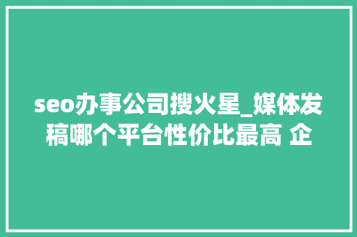 seo办事公司搜火星_媒体发稿哪个平台性价比最高 企业新闻传播哪些平台适合企业发稿 SEO关键词 seo办事公司搜火星_媒体发稿哪个平台性价比最高 企业新闻传播哪些平台适合企业发稿 seo办事公司搜火星_媒体发稿哪个平台性价比最高 企业新闻传播哪些平台适合企业发稿 SEO关键词