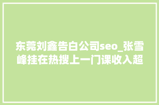 东莞刘鑫告白公司seo_张雪峰挂在热搜上一门课收入超450万微博中说起道歉20余次 东莞刘鑫告白公司seo_张雪峰挂在热搜上一门课收入超450万微博中说起道歉20余次 必应SEO