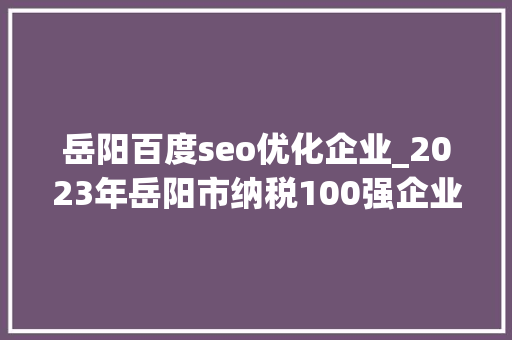 岳阳百度seo优化企业_2023年岳阳市纳税100强企业排名出炉 岳阳百度seo优化企业_2023年岳阳市纳税100强企业排名出炉 网站建设公司
