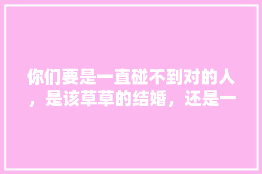 你们要是一直碰不到对的人，是该草草的结婚，还是一直等下去,为什么一生等不到对的人的说说。 你们要是一直碰不到对的人，是该草草的结婚，还是一直等下去,为什么一生等不到对的人的说说。 必应SEO