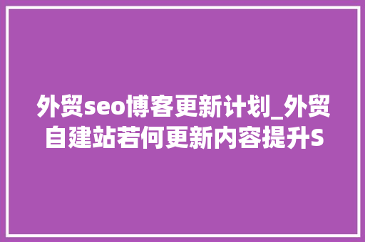 外贸seo博客更新计划_外贸自建站若何更新内容提升SEO效果呢 外贸seo博客更新计划_外贸自建站若何更新内容提升SEO效果呢 必应SEO