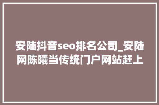 安陆抖音seo排名公司_安陆网陈曦当传统门户网站赶上自媒体大年夜浪潮