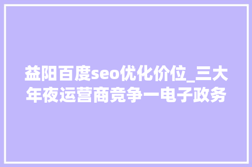 益阳百度seo优化价位_三大年夜运营商竞争一电子政务项目 移动最低报价中标 联通电信宁愿吗 益阳百度seo优化价位_三大年夜运营商竞争一电子政务项目 移动最低报价中标 联通电信宁愿吗 百度SEO
