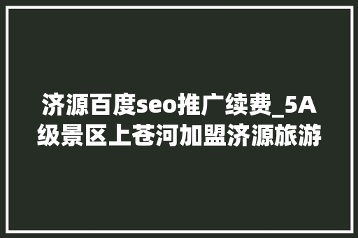济源百度seo推广续费_5A级景区上苍河加盟济源旅游年卡 济源百度seo推广续费_5A级景区上苍河加盟济源旅游年卡 神马SEO