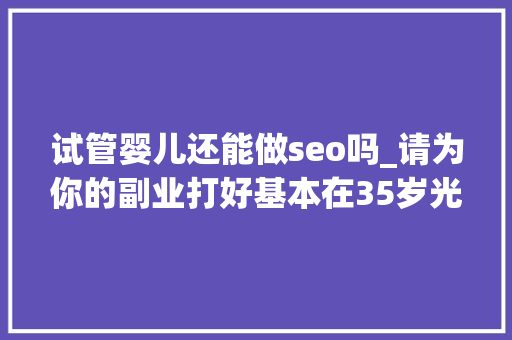 试管婴儿还能做seo吗_请为你的副业打好基本在35岁光降之前我有这三个心得分享 试管婴儿还能做seo吗_请为你的副业打好基本在35岁光降之前我有这三个心得分享 搜狗SEO