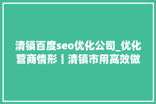清镇百度seo优化公司_优化营商情形丨清镇市用高效做事吸引浩瀚企业进驻