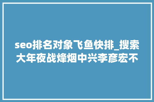 seo排名对象飞鱼快排_搜索大年夜战烽烟中兴李彦宏不能再输 张一鸣亟待破局 seo排名对象飞鱼快排_搜索大年夜战烽烟中兴李彦宏不能再输 张一鸣亟待破局 网站建设公司