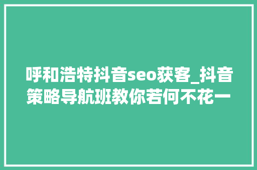 呼和浩特抖音seo获客_抖音策略导航班教你若何不花一分钱不招一小我线上获客 呼和浩特抖音seo获客_抖音策略导航班教你若何不花一分钱不招一小我线上获客 网站建设公司