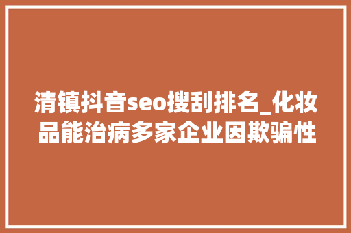 清镇抖音seo搜刮排名_化妆品能治病多家企业因欺骗性宣传被罚  2024年第17期曝光台 清镇抖音seo搜刮排名_化妆品能治病多家企业因欺骗性宣传被罚  2024年第17期曝光台 搜狗SEO