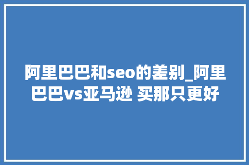 阿里巴巴和seo的差别_阿里巴巴vs亚马逊 买那只更好 阿里巴巴和seo的差别_阿里巴巴vs亚马逊 买那只更好 百度SEO