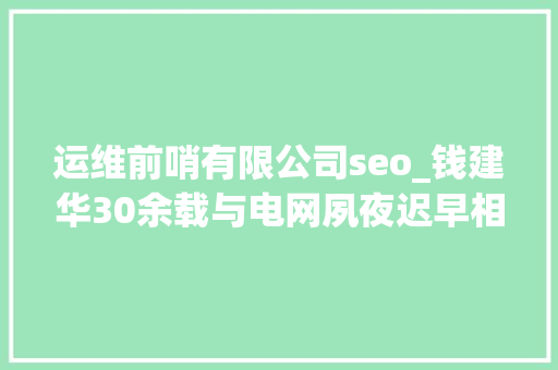 运维前哨有限公司seo_钱建华30余载与电网夙夜迟早相伴 半生守护高原温暖光明 运维前哨有限公司seo_钱建华30余载与电网夙夜迟早相伴 半生守护高原温暖光明 网站建设公司