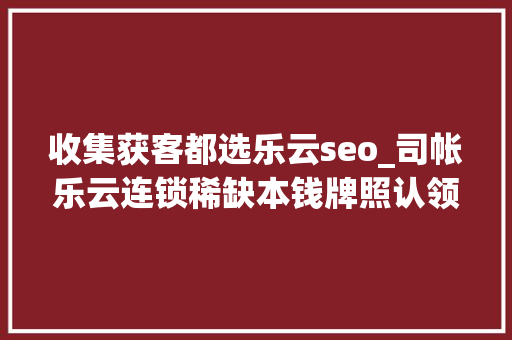 收集获客都选乐云seo_司帐乐云连锁稀缺本钱牌照认领门店无需费用财税机构清醒路径 收集获客都选乐云seo_司帐乐云连锁稀缺本钱牌照认领门店无需费用财税机构清醒路径 SEO关键词