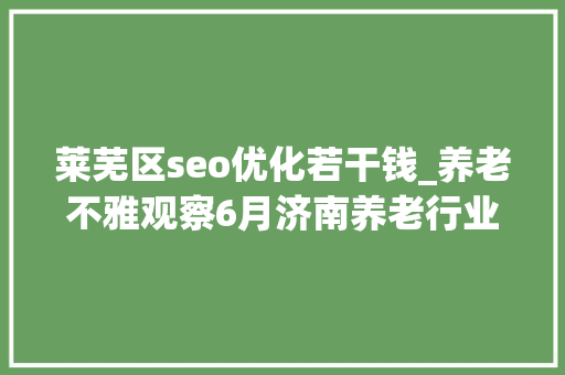 莱芜区seo优化若干钱_养老不雅观察6月济南养老行业传播力宣告 比较上个月降142 莱芜区seo优化若干钱_养老不雅观察6月济南养老行业传播力宣告 比较上个月降142 网站建设公司