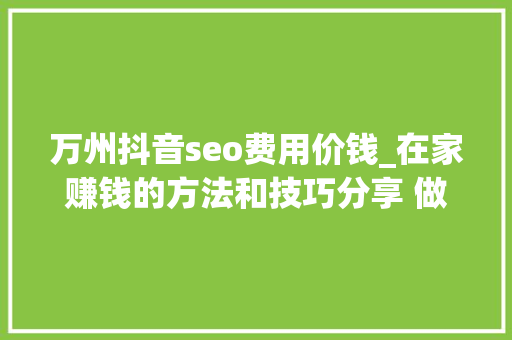 万州抖音seo费用价钱_在家赚钱的方法和技巧分享 做什么能赚钱 万州抖音seo费用价钱_在家赚钱的方法和技巧分享 做什么能赚钱 SEO关键词