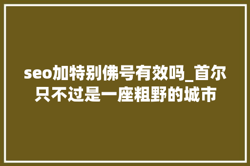 seo加特别佛号有效吗_首尔只不过是一座粗野的城市 seo加特别佛号有效吗_首尔只不过是一座粗野的城市 SEO关键词