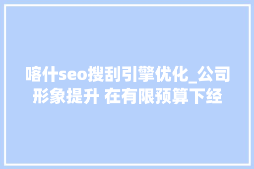 喀什seo搜刮引擎优化_公司形象提升 在有限预算下经由进程创意广告策略提升公司形象并实 必应SEO 喀什seo搜刮引擎优化_公司形象提升 在有限预算下经由进程创意广告策略提升公司形象并实 喀什seo搜刮引擎优化_公司形象提升 在有限预算下经由进程创意广告策略提升公司形象并实 必应SEO
