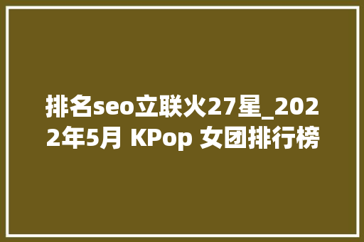 排名seo立联火27星_2022年5月 KPop 女团排行榜出炉少女时代BLACKPINK等上榜 排名seo立联火27星_2022年5月 KPop 女团排行榜出炉少女时代BLACKPINK等上榜 必应SEO