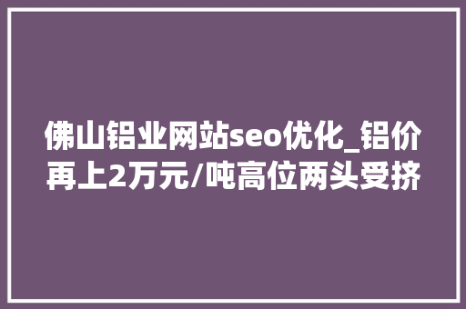 佛山铝业网站seo优化_铝价再上2万元/吨高位两头受挤佛山铝企若何突围｜佛山经济一线① 佛山铝业网站seo优化_铝价再上2万元/吨高位两头受挤佛山铝企若何突围｜佛山经济一线① 必应SEO