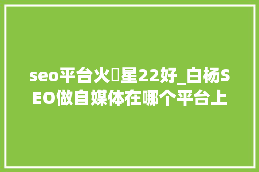 seo平台火亅星22好_白杨SEO做自媒体在哪个平台上更有前途各平台属性是什么 seo平台火亅星22好_白杨SEO做自媒体在哪个平台上更有前途各平台属性是什么 百度SEO