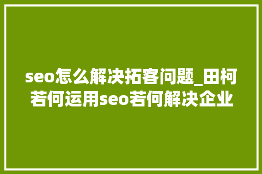 seo怎么解决拓客问题_田柯若何运用seo若何解决企业拓客问题 seo怎么解决拓客问题_田柯若何运用seo若何解决企业拓客问题 搜狗SEO