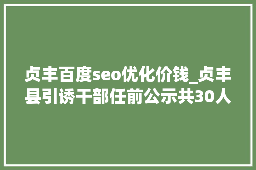 贞丰百度seo优化价钱_贞丰县引诱干部任前公示共30人 贞丰百度seo优化价钱_贞丰县引诱干部任前公示共30人 网站建设公司