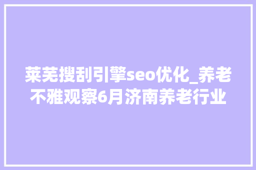 莱芜搜刮引擎seo优化_养老不雅观察6月济南养老行业传播力宣告 比较上个月降142 莱芜搜刮引擎seo优化_养老不雅观察6月济南养老行业传播力宣告 比较上个月降142 神马SEO