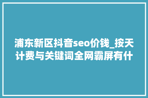 浦东新区抖音seo价钱_按天计费与关键词全网霸屏有什么差异 浦东新区抖音seo价钱_按天计费与关键词全网霸屏有什么差异 搜狗SEO