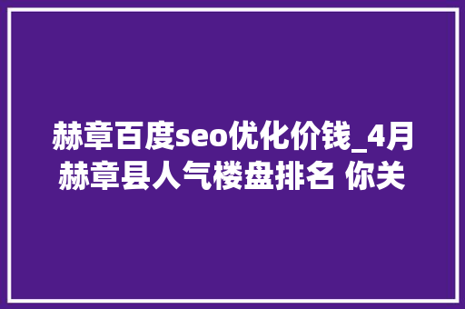 赫章百度seo优化价钱_4月赫章县人气楼盘排名 你关注的楼盘第几名 赫章百度seo优化价钱_4月赫章县人气楼盘排名 你关注的楼盘第几名 神马SEO