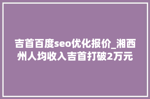 吉首百度seo优化报价_湘西州人均收入吉首打破2万元凤凰泸溪你争我赶保靖不赖 吉首百度seo优化报价_湘西州人均收入吉首打破2万元凤凰泸溪你争我赶保靖不赖 神马SEO