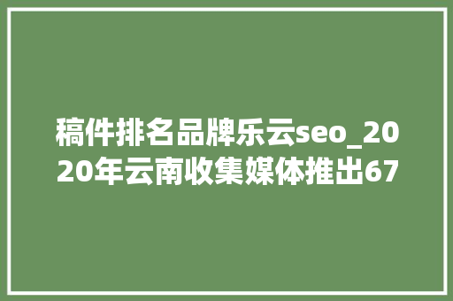 稿件排名品牌乐云seo_2020年云南收集媒体推出678个百万作品 稿件排名品牌乐云seo_2020年云南收集媒体推出678个百万作品 SEO关键词
