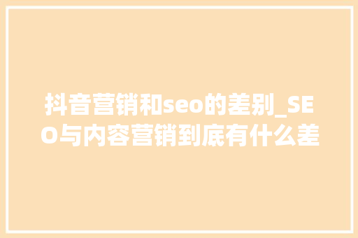 抖音营销和seo的差别_SEO与内容营销到底有什么差异 抖音营销和seo的差别_SEO与内容营销到底有什么差异 必应SEO