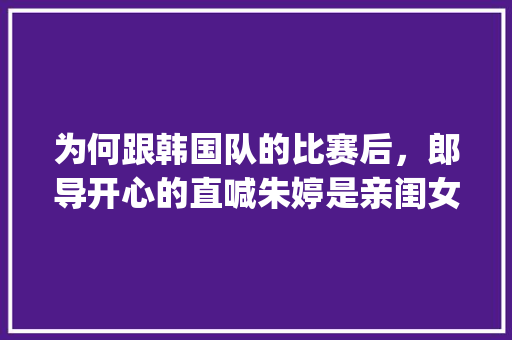 为何跟韩国队的比赛后，郎导开心的直喊朱婷是亲闺女,为什么不能说thanks you。 为何跟韩国队的比赛后，郎导开心的直喊朱婷是亲闺女,为什么不能说thanks you。 网站建设公司