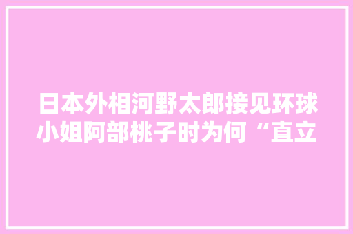 日本外相河野太郎接见环球小姐阿部桃子时为何“直立不动”表情如此紧张,为什么跟小姐紧张会哭。 日本外相河野太郎接见环球小姐阿部桃子时为何“直立不动”表情如此紧张,为什么跟小姐紧张会哭。 搜狗SEO