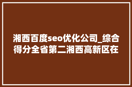 湘西百度seo优化公司_综合得分全省第二湘西高新区在全省高新区立异成长绩效评价中排名大年夜幅提升 湘西百度seo优化公司_综合得分全省第二湘西高新区在全省高新区立异成长绩效评价中排名大年夜幅提升 百度SEO