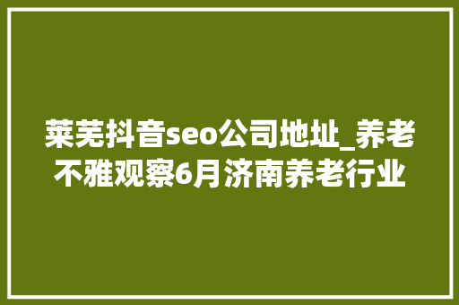 莱芜抖音seo公司地址_养老不雅观察6月济南养老行业传播力宣告 比较上个月降142 莱芜抖音seo公司地址_养老不雅观察6月济南养老行业传播力宣告 比较上个月降142 百度SEO