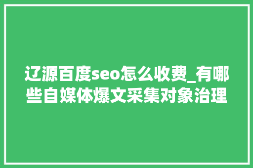 辽源百度seo怎么收费_有哪些自媒体爆文采集对象治理自媒体对象有哪些 辽源百度seo怎么收费_有哪些自媒体爆文采集对象治理自媒体对象有哪些 搜狗SEO