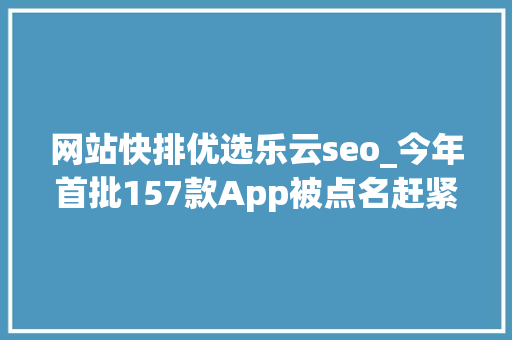 网站快排优选乐云seo_今年首批157款App被点名赶紧自查你的手机→ 网站快排优选乐云seo_今年首批157款App被点名赶紧自查你的手机→ 搜狗SEO
