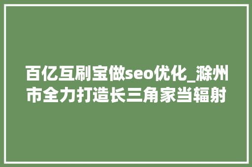 百亿互刷宝做seo优化_滁州市全力打造长三角家当辐射腹地 百亿互刷宝做seo优化_滁州市全力打造长三角家当辐射腹地 搜狗SEO