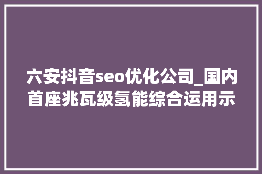 六安抖音seo优化公司_国内首座兆瓦级氢能综合运用示范站投运 六安抖音seo优化公司_国内首座兆瓦级氢能综合运用示范站投运 神马SEO