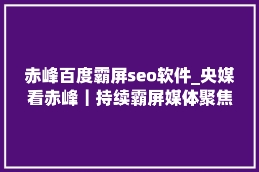赤峰百度霸屏seo软件_央媒看赤峰｜持续霸屏媒体聚焦赤峰 赤峰百度霸屏seo软件_央媒看赤峰｜持续霸屏媒体聚焦赤峰 SEO关键词